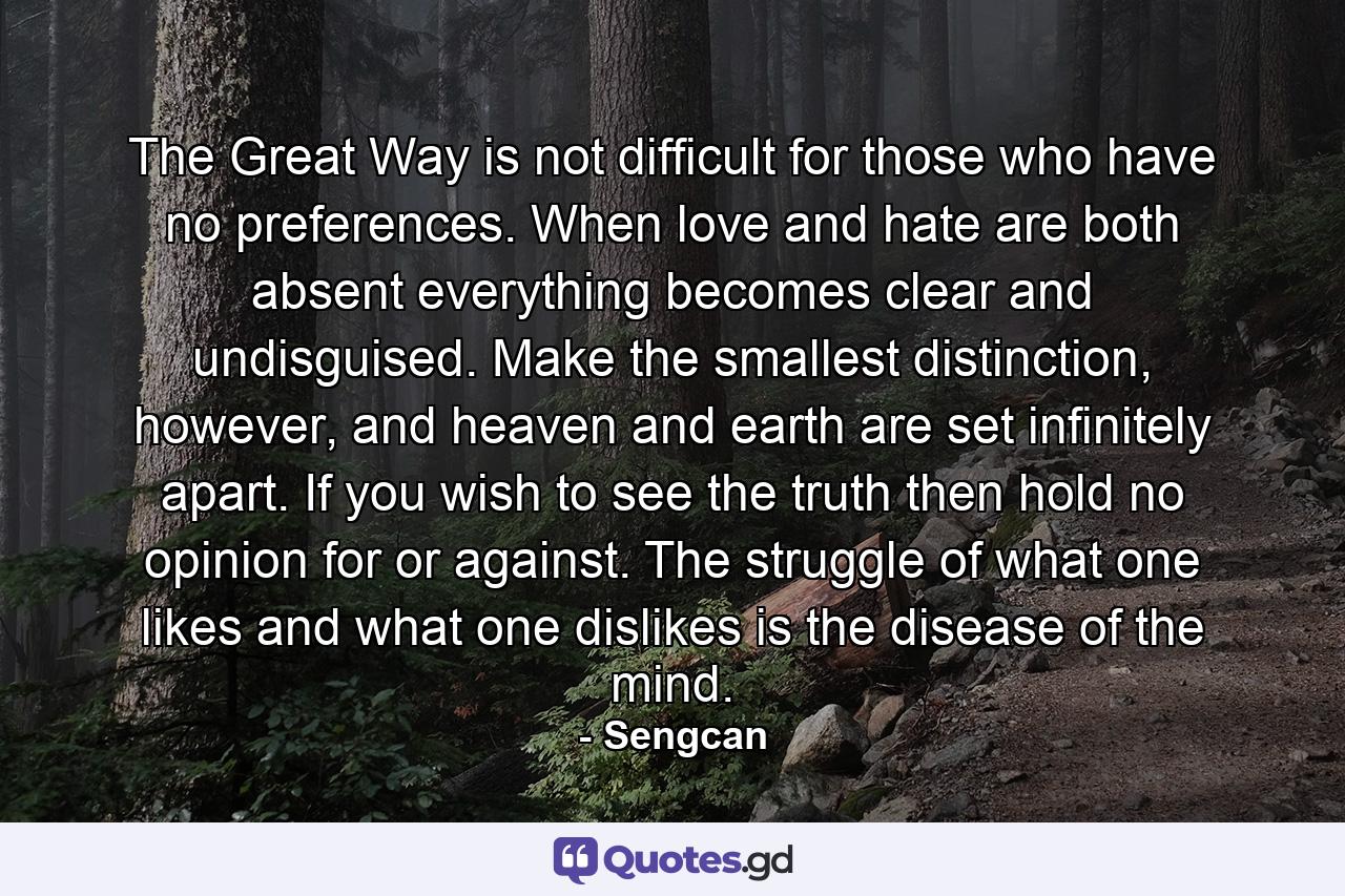 The Great Way is not difficult for those who have no preferences. When love and hate are both absent everything becomes clear and undisguised. Make the smallest distinction, however, and heaven and earth are set infinitely apart. If you wish to see the truth then hold no opinion for or against. The struggle of what one likes and what one dislikes is the disease of the mind. - Quote by Sengcan