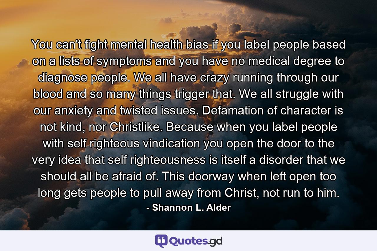 You can't fight mental health bias if you label people based on a lists of symptoms and you have no medical degree to diagnose people. We all have crazy running through our blood and so many things trigger that. We all struggle with our anxiety and twisted issues. Defamation of character is not kind, nor Christlike. Because when you label people with self righteous vindication you open the door to the very idea that self righteousness is itself a disorder that we should all be afraid of. This doorway when left open too long gets people to pull away from Christ, not run to him. - Quote by Shannon L. Alder