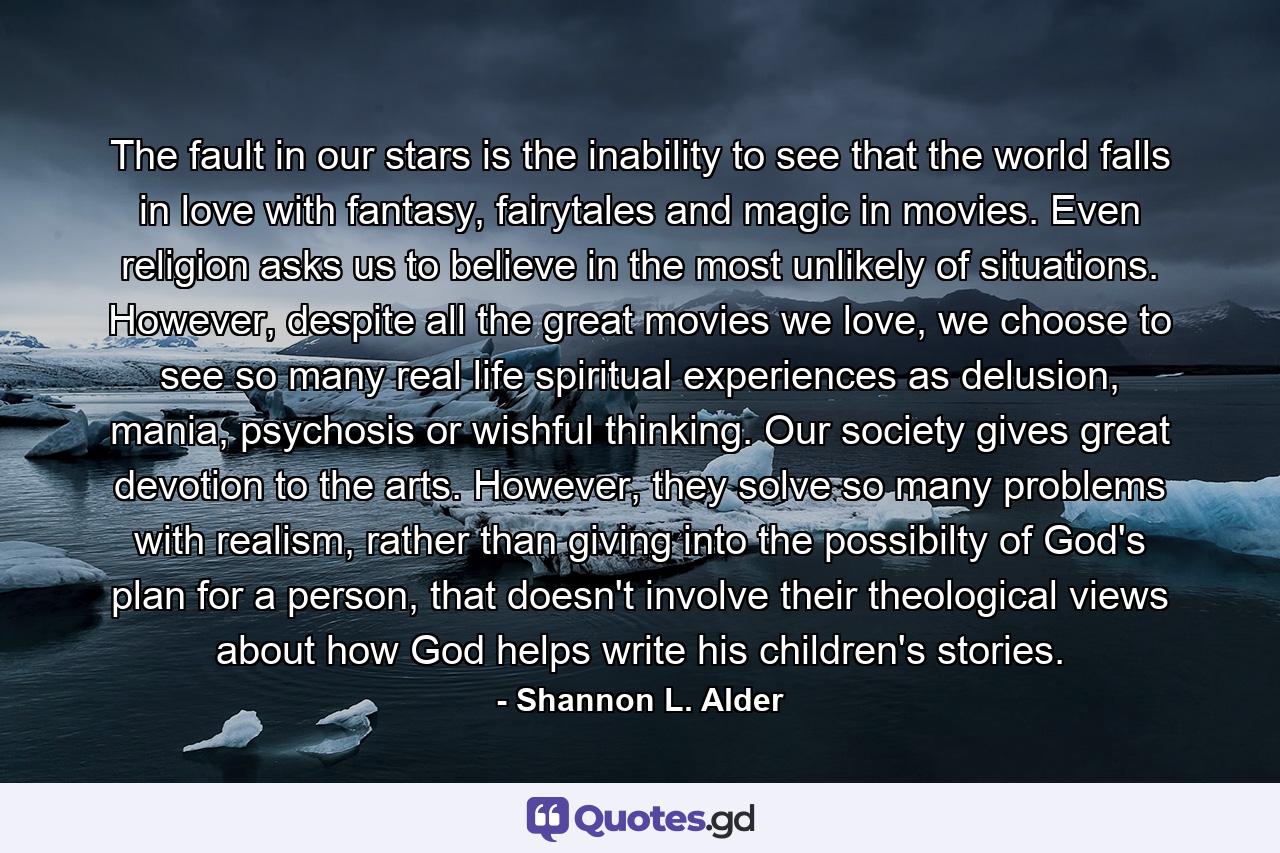 The fault in our stars is the inability to see that the world falls in love with fantasy, fairytales and magic in movies. Even religion asks us to believe in the most unlikely of situations. However, despite all the great movies we love, we choose to see so many real life spiritual experiences as delusion, mania, psychosis or wishful thinking. Our society gives great devotion to the arts. However, they solve so many problems with realism, rather than giving into the possibilty of God's plan for a person, that doesn't involve their theological views about how God helps write his children's stories. - Quote by Shannon L. Alder