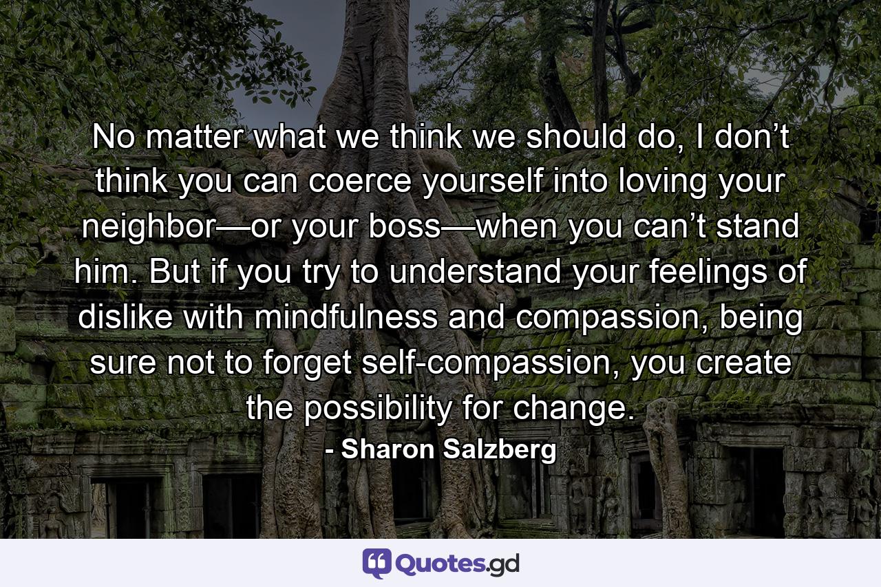 No matter what we think we should do, I don’t think you can coerce yourself into loving your neighbor—or your boss—when you can’t stand him. But if you try to understand your feelings of dislike with mindfulness and compassion, being sure not to forget self-compassion, you create the possibility for change. - Quote by Sharon Salzberg