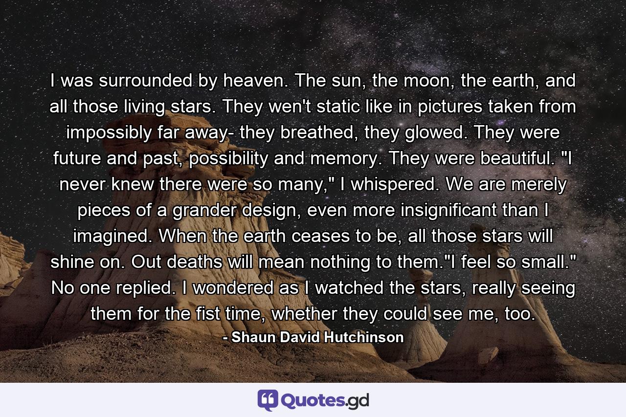 I was surrounded by heaven. The sun, the moon, the earth, and all those living stars. They wen't static like in pictures taken from impossibly far away- they breathed, they glowed. They were future and past, possibility and memory. They were beautiful. 