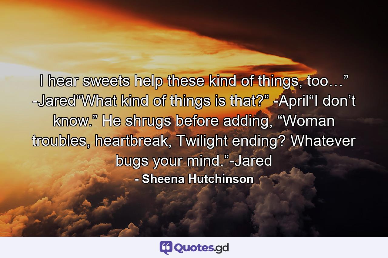 I hear sweets help these kind of things, too…” -Jared“What kind of things is that?” -April“I don’t know.” He shrugs before adding, “Woman troubles, heartbreak, Twilight ending? Whatever bugs your mind.”-Jared - Quote by Sheena Hutchinson