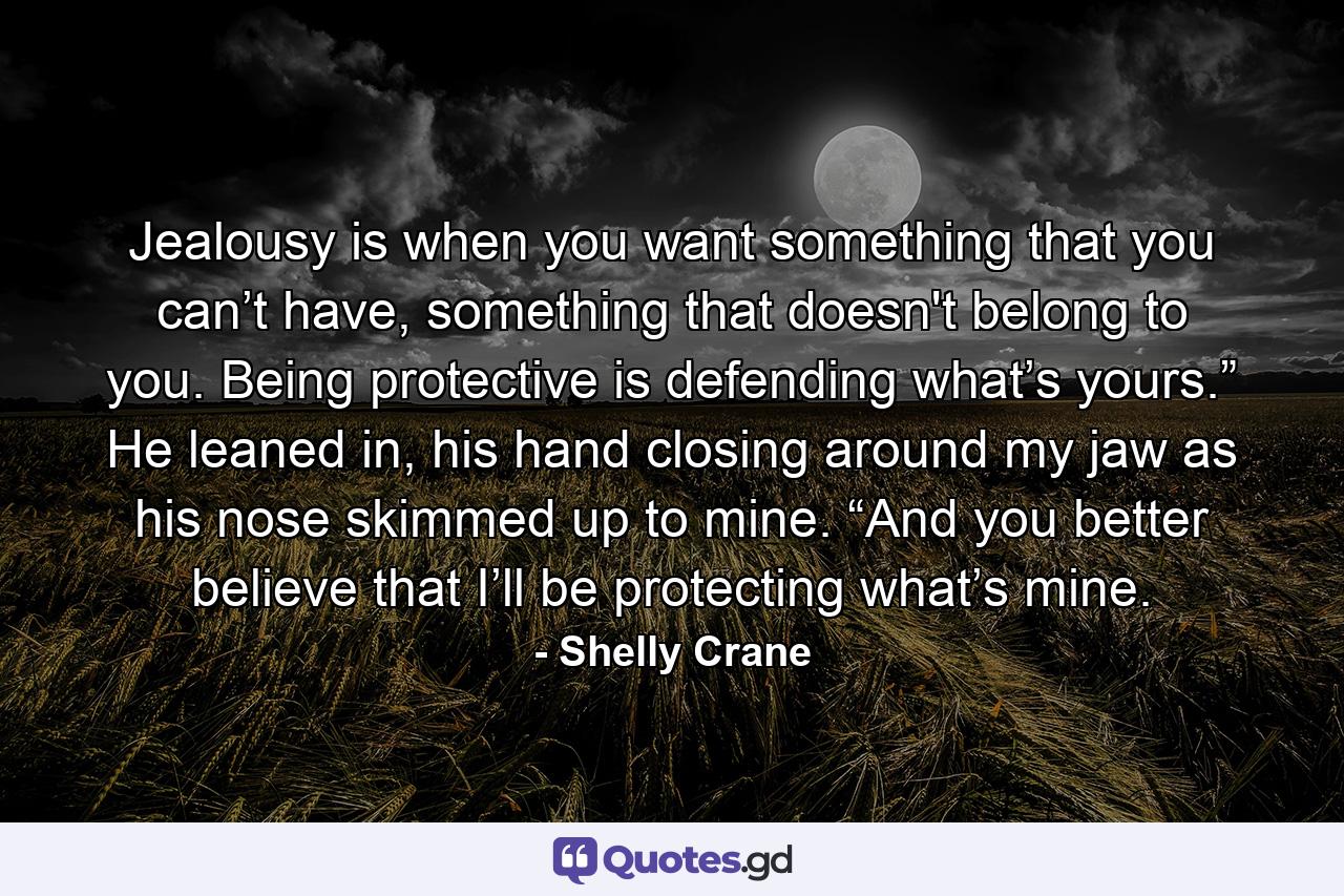 Jealousy is when you want something that you can’t have, something that doesn't belong to you. Being protective is defending what’s yours.” He leaned in, his hand closing around my jaw as his nose skimmed up to mine. “And you better believe that I’ll be protecting what’s mine. - Quote by Shelly Crane