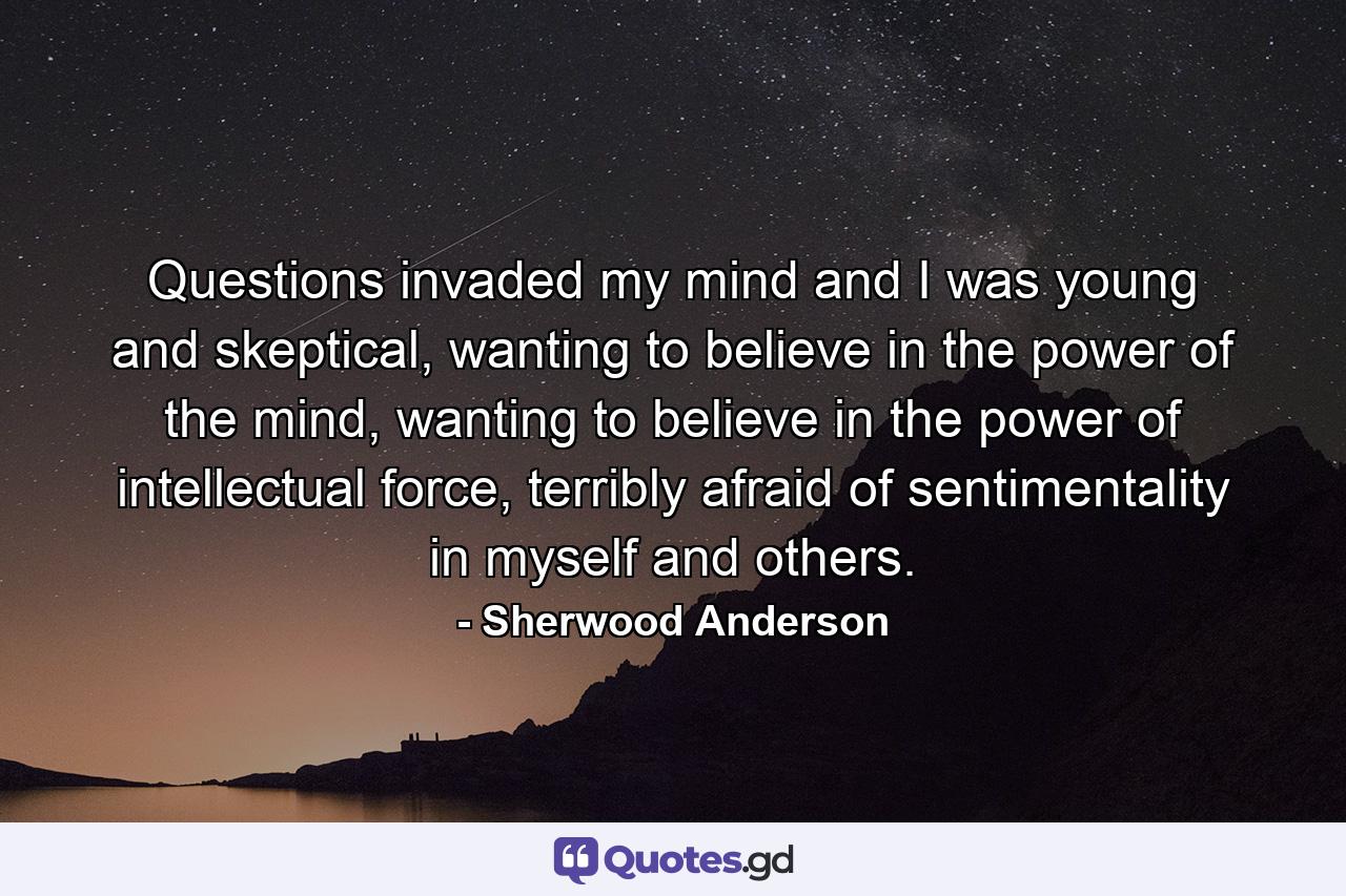 Questions invaded my mind and I was young and skeptical, wanting to believe in the power of the mind, wanting to believe in the power of intellectual force, terribly afraid of sentimentality in myself and others. - Quote by Sherwood Anderson