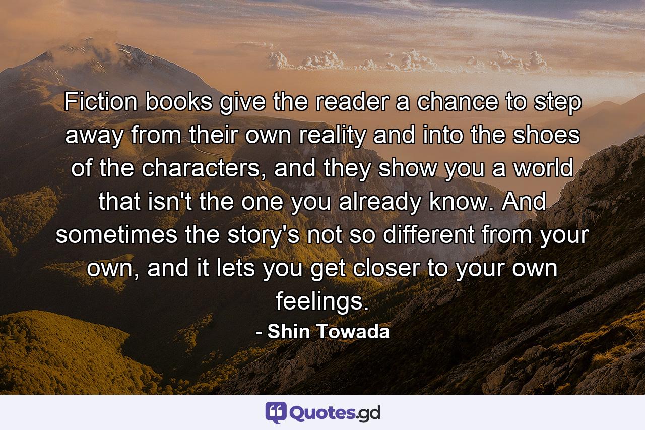 Fiction books give the reader a chance to step away from their own reality and into the shoes of the characters, and they show you a world that isn't the one you already know. And sometimes the story's not so different from your own, and it lets you get closer to your own feelings. - Quote by Shin Towada