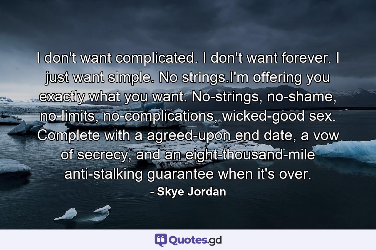 I don't want complicated. I don't want forever. I just want simple. No strings.I'm offering you exactly what you want. No-strings, no-shame, no-limits, no-complications, wicked-good sex. Complete with a agreed-upon end date, a vow of secrecy, and an eight-thousand-mile anti-stalking guarantee when it's over. - Quote by Skye Jordan