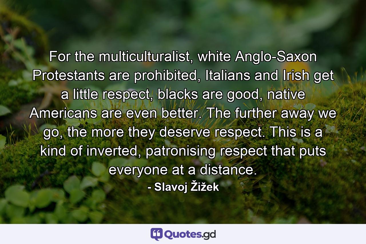 For the multiculturalist, white Anglo-Saxon Protestants are prohibited, Italians and Irish get a little respect, blacks are good, native Americans are even better. The further away we go, the more they deserve respect. This is a kind of inverted, patronising respect that puts everyone at a distance. - Quote by Slavoj Žižek