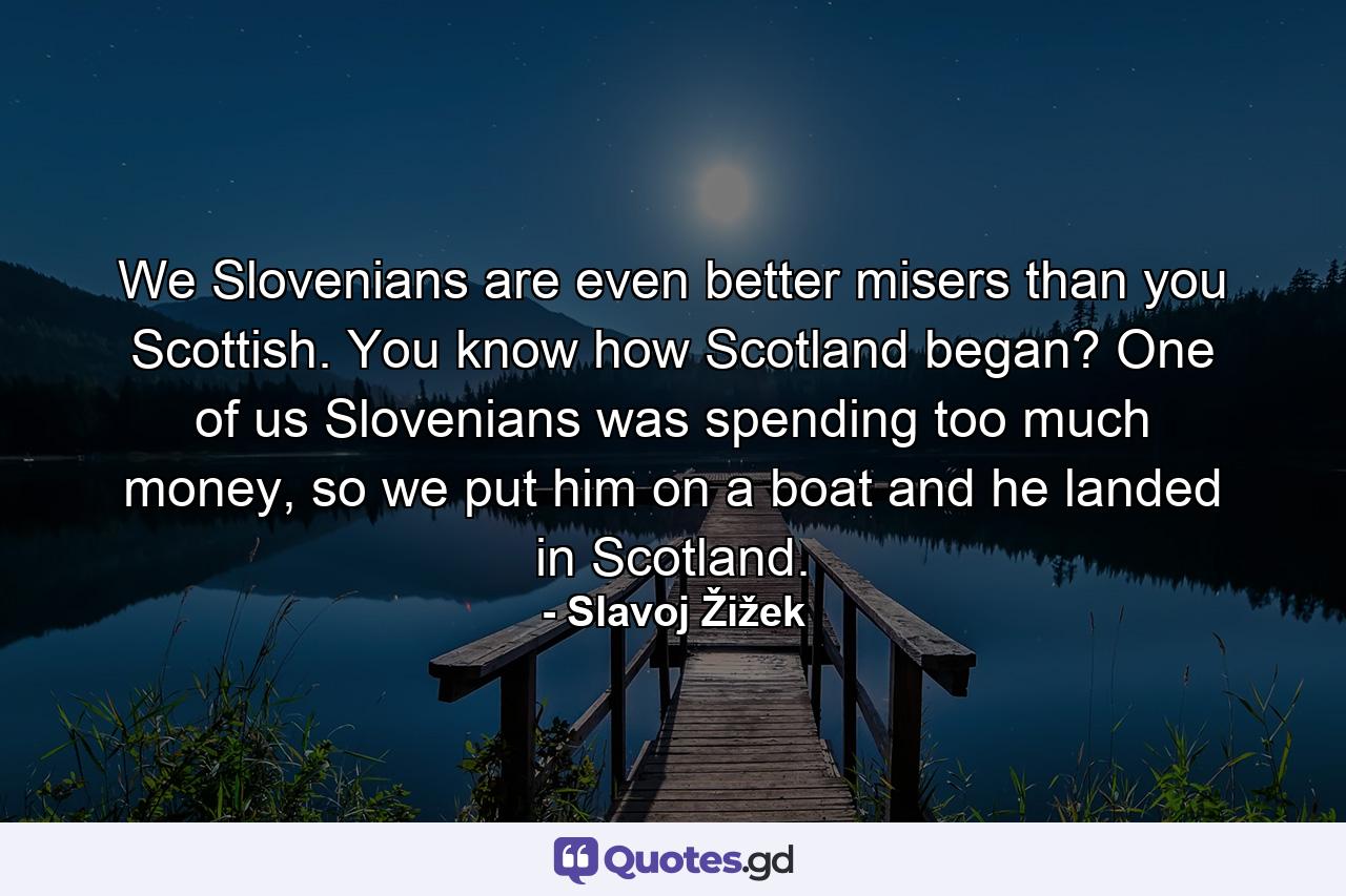 We Slovenians are even better misers than you Scottish. You know how Scotland began? One of us Slovenians was spending too much money, so we put him on a boat and he landed in Scotland. - Quote by Slavoj Žižek