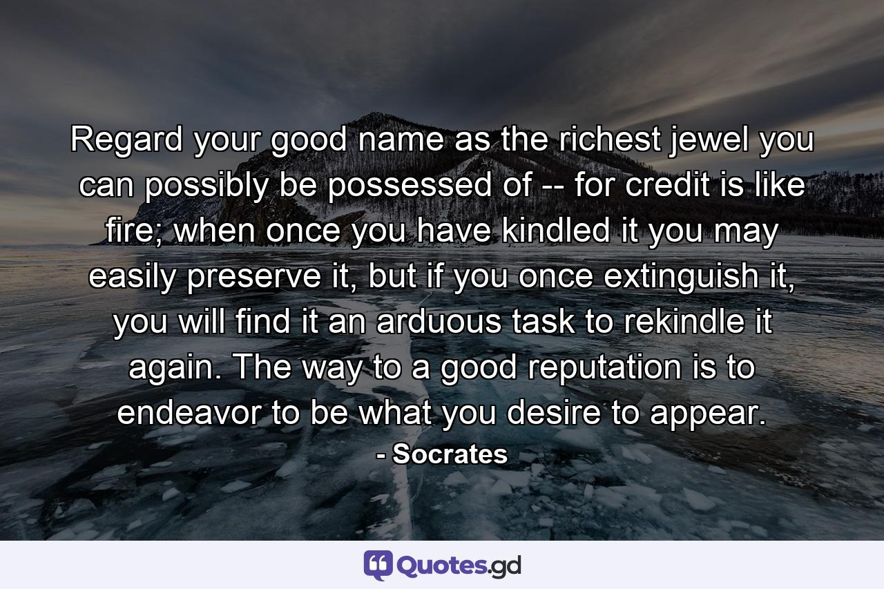 Regard your good name as the richest jewel you can possibly be possessed of -- for credit is like fire; when once you have kindled it you may easily preserve it, but if you once extinguish it, you will find it an arduous task to rekindle it again. The way to a good reputation is to endeavor to be what you desire to appear. - Quote by Socrates