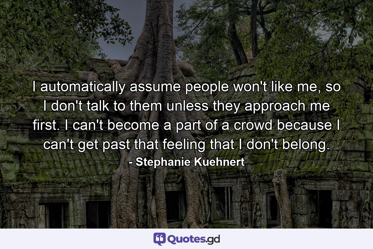 I automatically assume people won't like me, so I don't talk to them unless they approach me first. I can't become a part of a crowd because I can't get past that feeling that I don't belong. - Quote by Stephanie Kuehnert