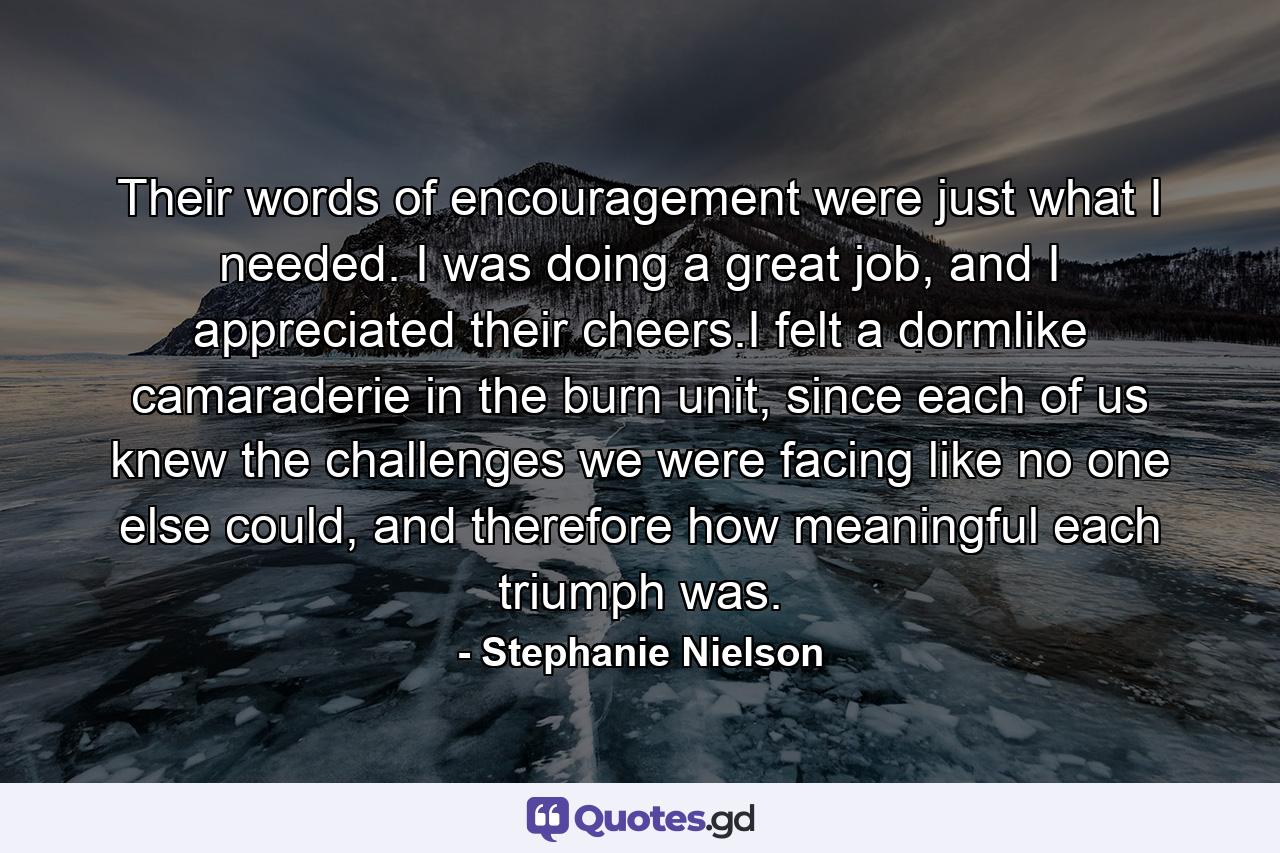 Their words of encouragement were just what I needed. I was doing a great job, and I appreciated their cheers.I felt a dormlike camaraderie in the burn unit, since each of us knew the challenges we were facing like no one else could, and therefore how meaningful each triumph was. - Quote by Stephanie Nielson