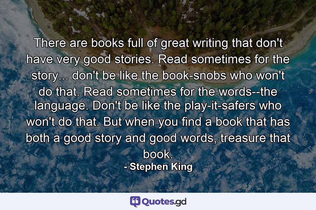 There are books full of great writing that don't have very good stories. Read sometimes for the story... don't be like the book-snobs who won't do that. Read sometimes for the words--the language. Don't be like the play-it-safers who won't do that. But when you find a book that has both a good story and good words, treasure that book. - Quote by Stephen King