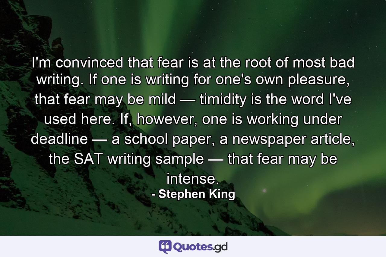 I'm convinced that fear is at the root of most bad writing. If one is writing for one's own pleasure, that fear may be mild — timidity is the word I've used here. If, however, one is working under deadline — a school paper, a newspaper article, the SAT writing sample — that fear may be intense. - Quote by Stephen King