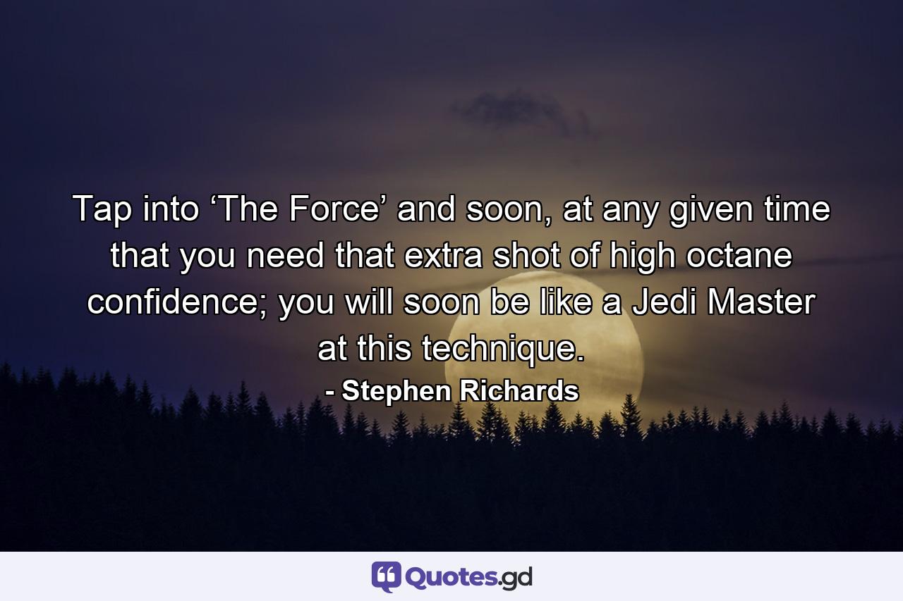 Tap into ‘The Force’ and soon, at any given time that you need that extra shot of high octane confidence; you will soon be like a Jedi Master at this technique. - Quote by Stephen Richards