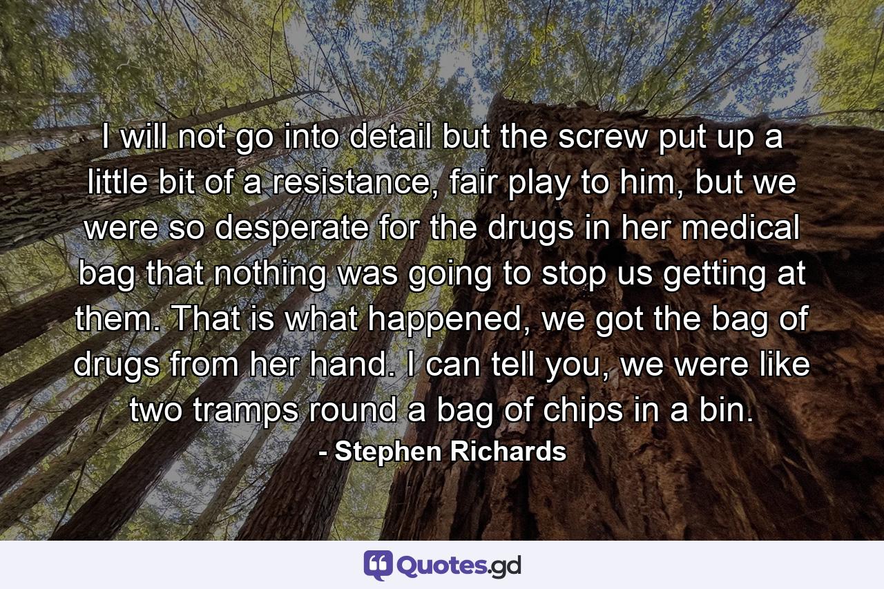 I will not go into detail but the screw put up a little bit of a resistance, fair play to him, but we were so desperate for the drugs in her medical bag that nothing was going to stop us getting at them. That is what happened, we got the bag of drugs from her hand. I can tell you, we were like two tramps round a bag of chips in a bin. - Quote by Stephen Richards