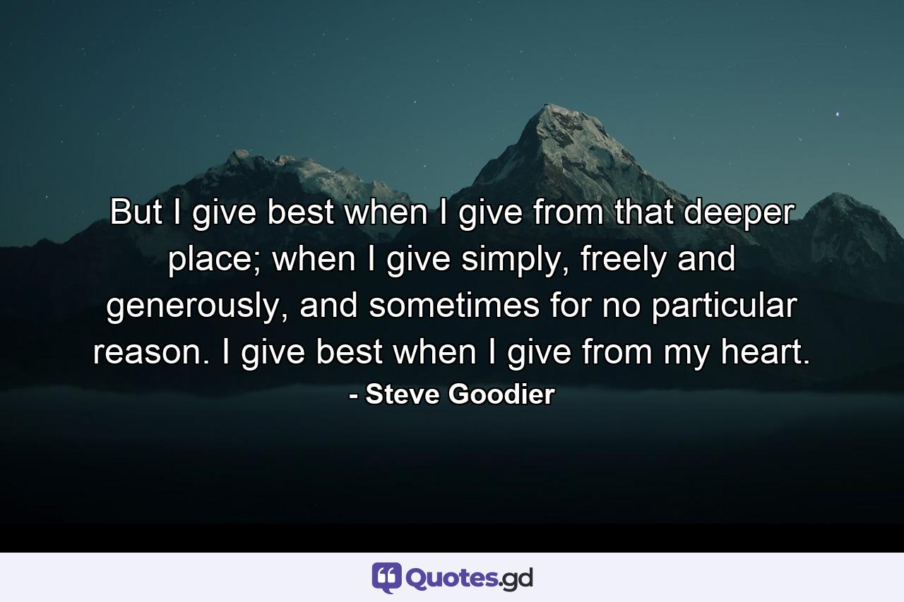 But I give best when I give from that deeper place; when I give simply, freely and generously, and sometimes for no particular reason. I give best when I give from my heart. - Quote by Steve Goodier