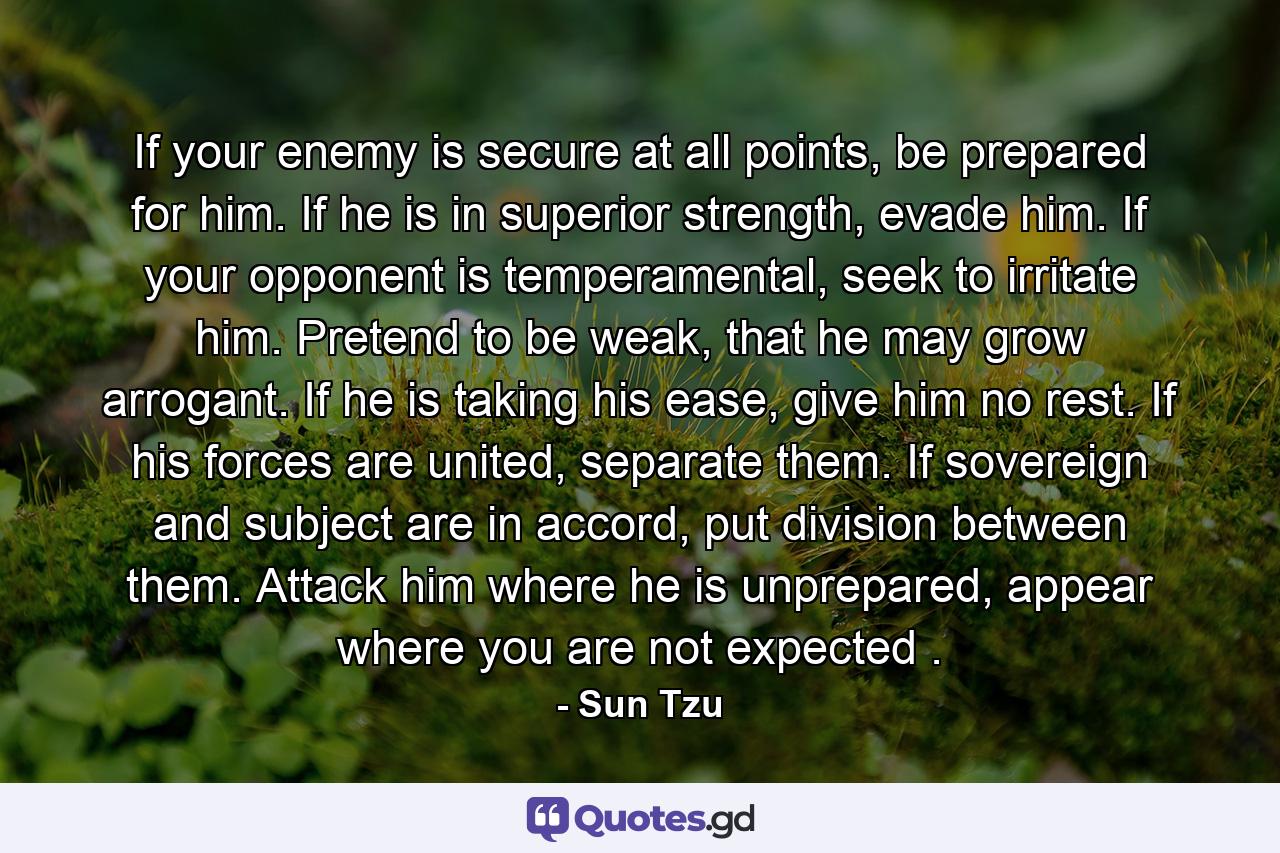 If your enemy is secure at all points, be prepared for him. If he is in superior strength, evade him. If your opponent is temperamental, seek to irritate him. Pretend to be weak, that he may grow arrogant. If he is taking his ease, give him no rest. If his forces are united, separate them. If sovereign and subject are in accord, put division between them. Attack him where he is unprepared, appear where you are not expected . - Quote by Sun Tzu