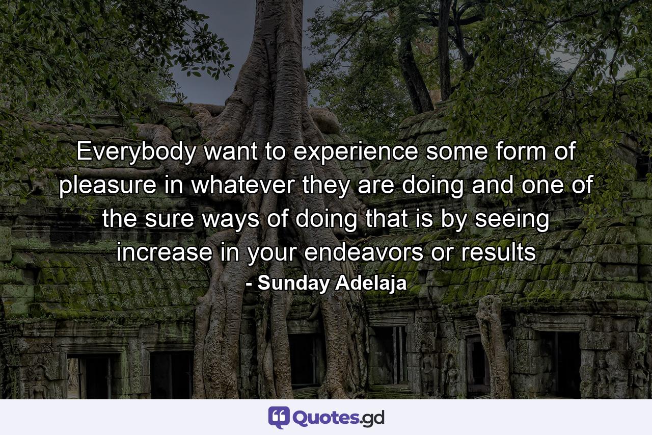 Everybody want to experience some form of pleasure in whatever they are doing and one of the sure ways of doing that is by seeing increase in your endeavors or results - Quote by Sunday Adelaja