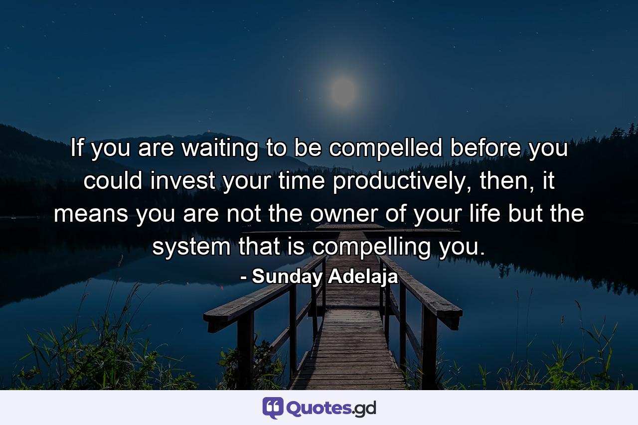 If you are waiting to be compelled before you could invest your time productively, then, it means you are not the owner of your life but the system that is compelling you. - Quote by Sunday Adelaja