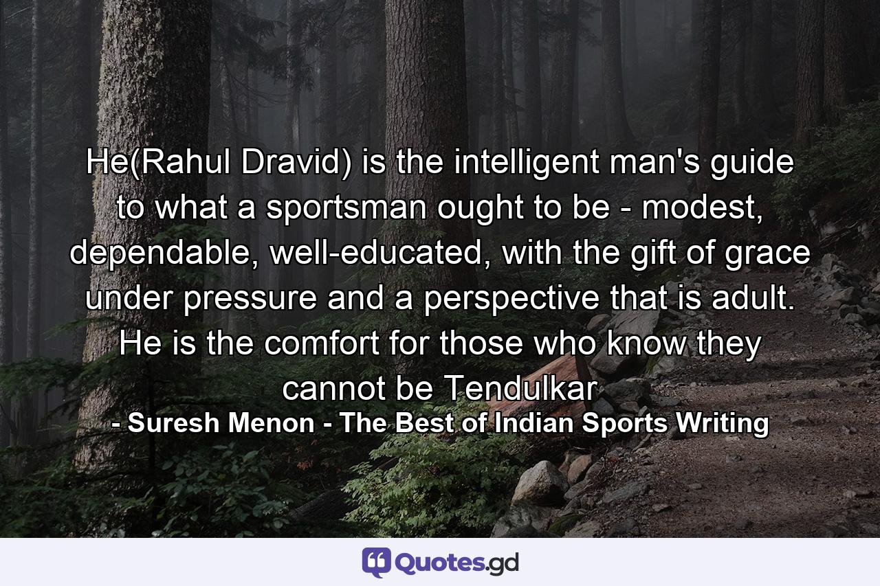 He(Rahul Dravid) is the intelligent man's guide to what a sportsman ought to be - modest, dependable, well-educated, with the gift of grace under pressure and a perspective that is adult. He is the comfort for those who know they cannot be Tendulkar - Quote by Suresh Menon - The Best of Indian Sports Writing