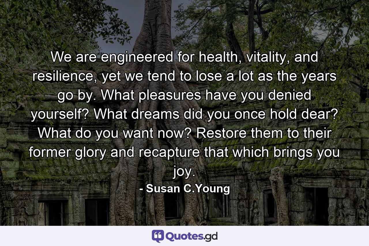 We are engineered for health, vitality, and resilience, yet we tend to lose a lot as the years go by. What pleasures have you denied yourself? What dreams did you once hold dear? What do you want now? Restore them to their former glory and recapture that which brings you joy. - Quote by Susan C.Young