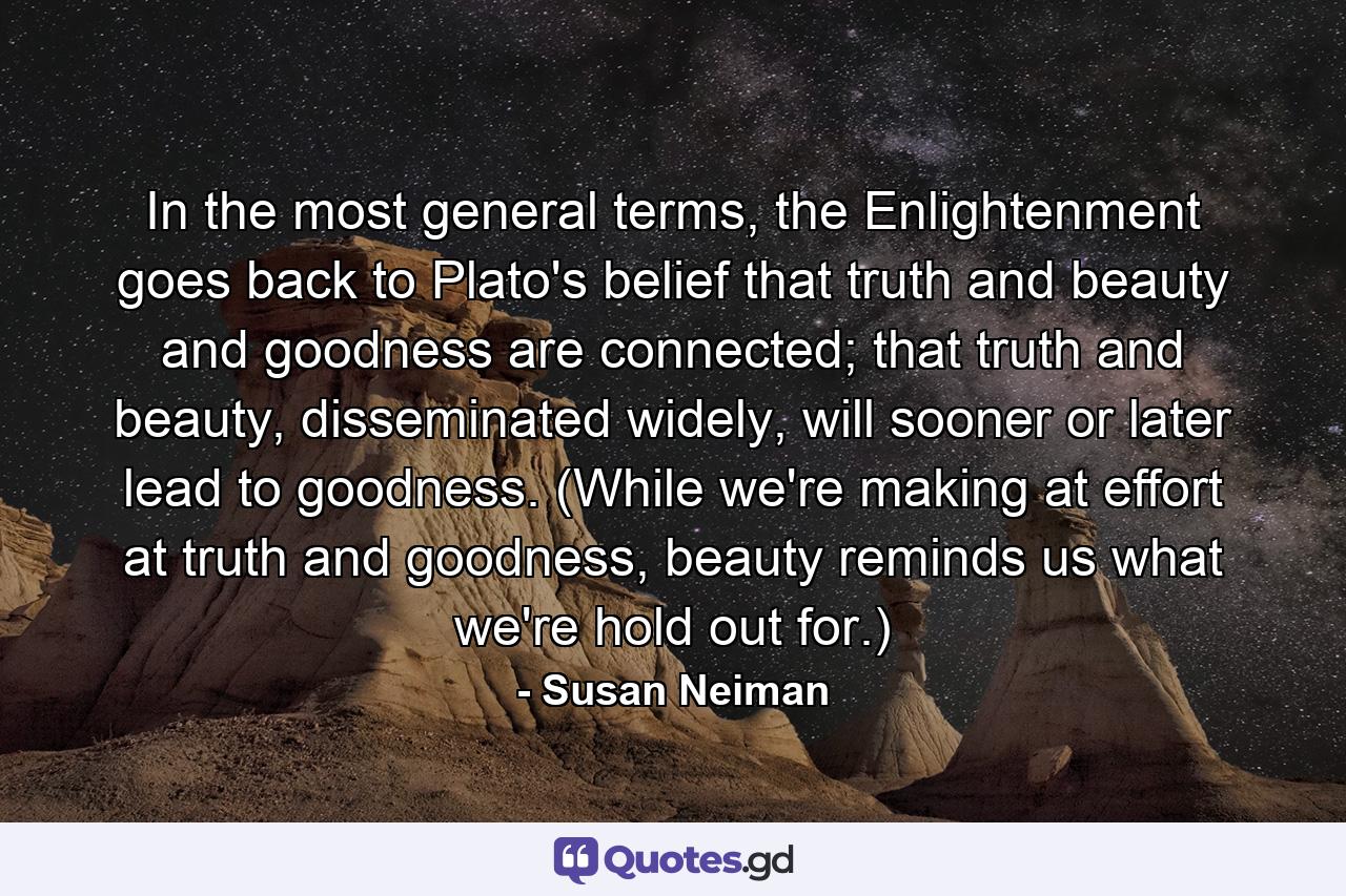 In the most general terms, the Enlightenment goes back to Plato's belief that truth and beauty and goodness are connected; that truth and beauty, disseminated widely, will sooner or later lead to goodness. (While we're making at effort at truth and goodness, beauty reminds us what we're hold out for.) - Quote by Susan Neiman