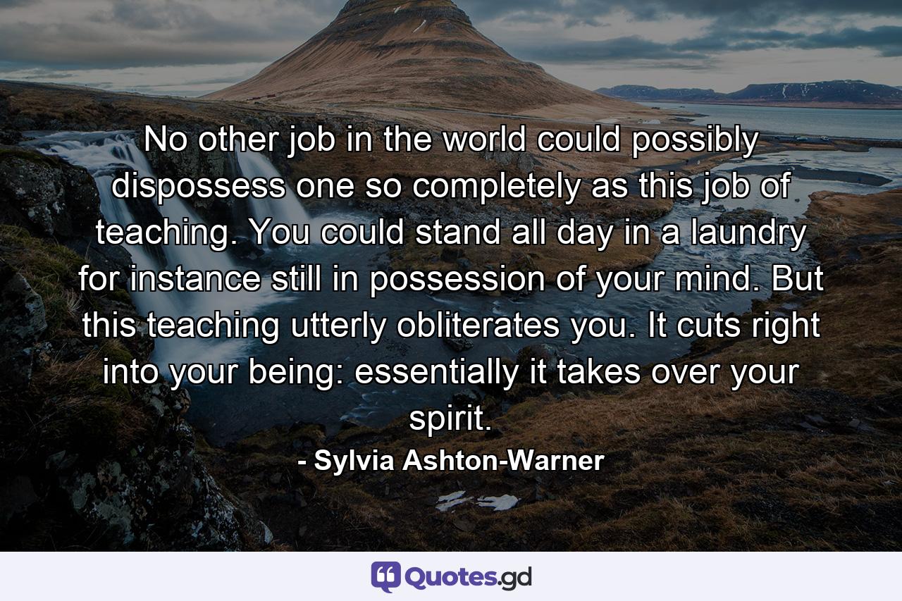 No other job in the world could possibly dispossess one so completely as this job of teaching. You could stand all day in a laundry  for instance  still in possession of your mind. But this teaching utterly obliterates you. It cuts right into your being: essentially  it takes over your spirit. - Quote by Sylvia Ashton-Warner