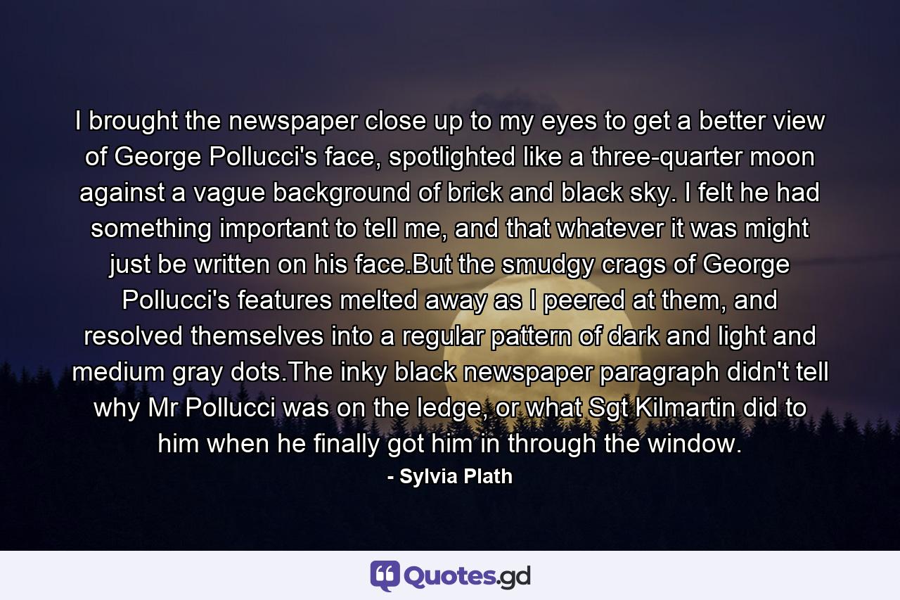 I brought the newspaper close up to my eyes to get a better view of George Pollucci's face, spotlighted like a three-quarter moon against a vague background of brick and black sky. I felt he had something important to tell me, and that whatever it was might just be written on his face.But the smudgy crags of George Pollucci's features melted away as I peered at them, and resolved themselves into a regular pattern of dark and light and medium gray dots.The inky black newspaper paragraph didn't tell why Mr Pollucci was on the ledge, or what Sgt Kilmartin did to him when he finally got him in through the window. - Quote by Sylvia Plath