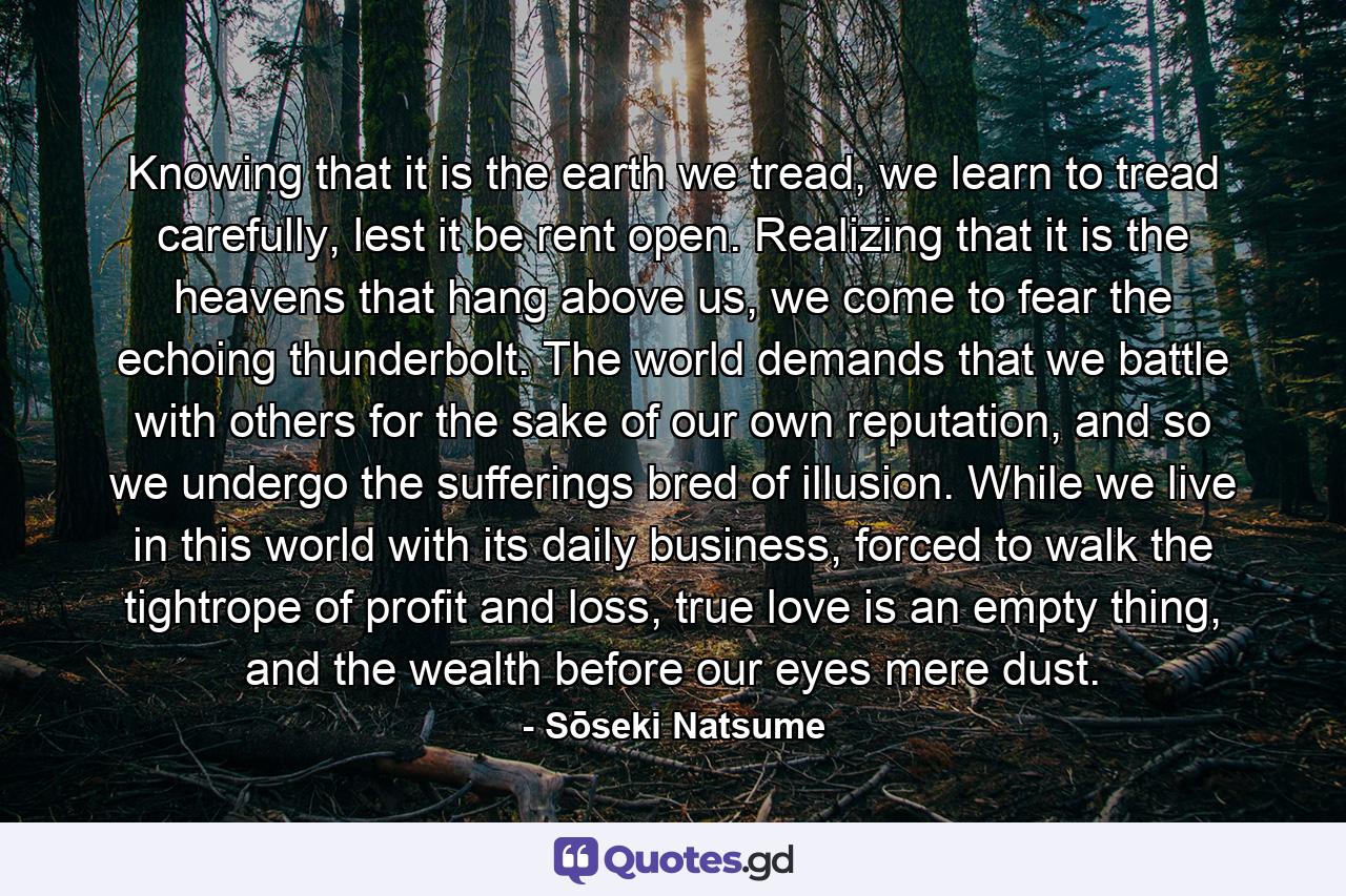 Knowing that it is the earth we tread, we learn to tread carefully, lest it be rent open. Realizing that it is the heavens that hang above us, we come to fear the echoing thunderbolt. The world demands that we battle with others for the sake of our own reputation, and so we undergo the sufferings bred of illusion. While we live in this world with its daily business, forced to walk the tightrope of profit and loss, true love is an empty thing, and the wealth before our eyes mere dust. - Quote by Sōseki Natsume