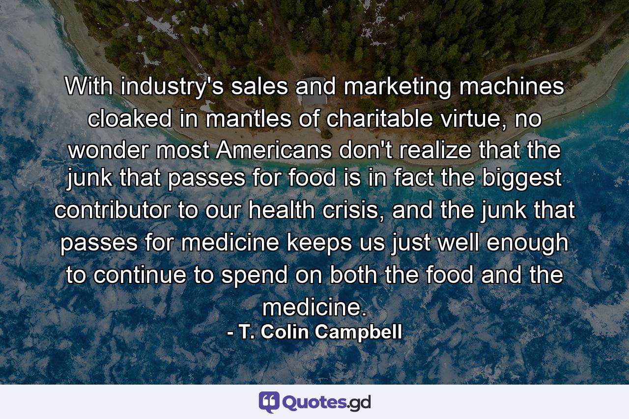 With industry's sales and marketing machines cloaked in mantles of charitable virtue, no wonder most Americans don't realize that the junk that passes for food is in fact the biggest contributor to our health crisis, and the junk that passes for medicine keeps us just well enough to continue to spend on both the food and the medicine. - Quote by T. Colin Campbell