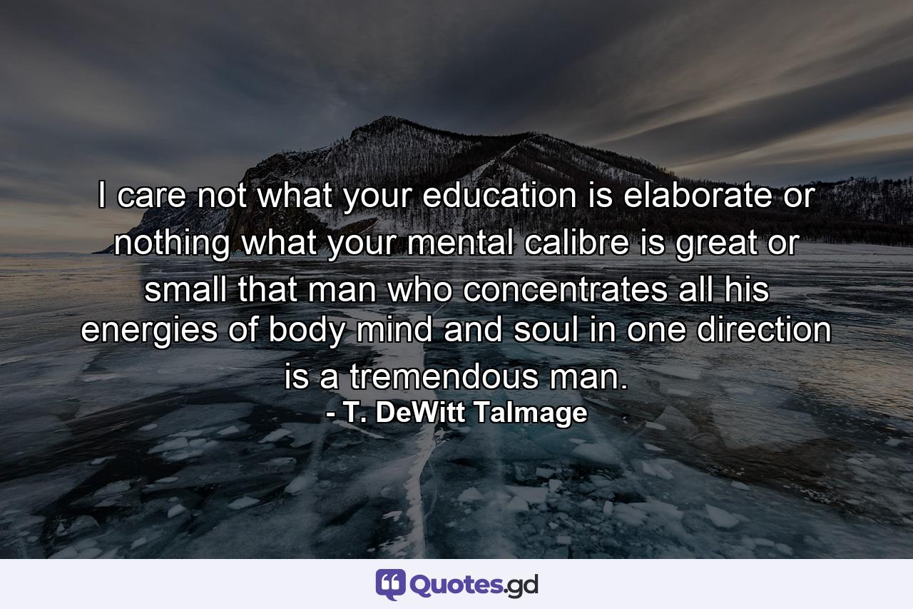 I care not what your education is  elaborate or nothing  what your mental calibre is  great or small  that man who concentrates all his energies of body  mind and soul in one direction is a tremendous man. - Quote by T. DeWitt Talmage