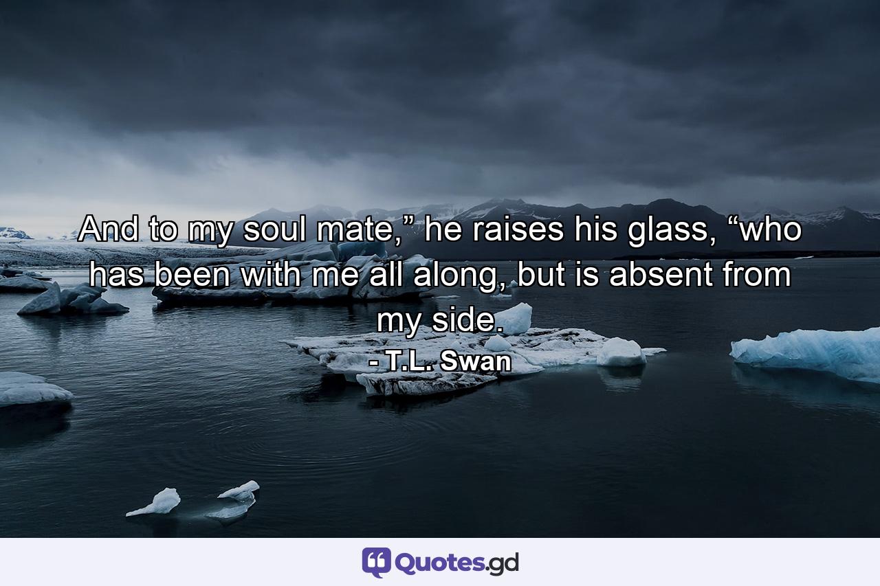 And to my soul mate,” he raises his glass, “who has been with me all along, but is absent from my side. - Quote by T.L. Swan