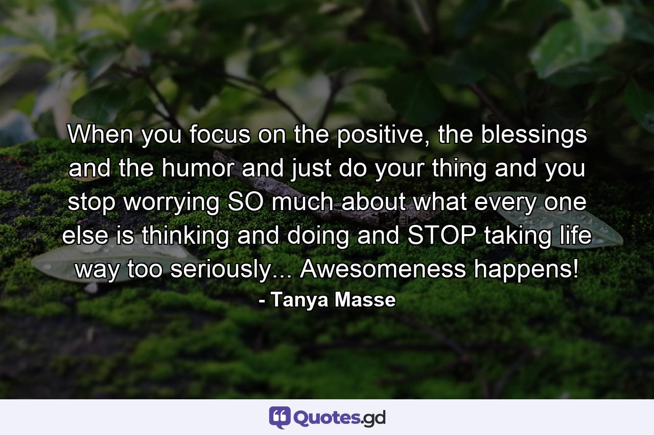 When you focus on the positive, the blessings and the humor and just do your thing and you stop worrying SO much about what every one else is thinking and doing and STOP taking life way too seriously... Awesomeness happens! - Quote by Tanya Masse