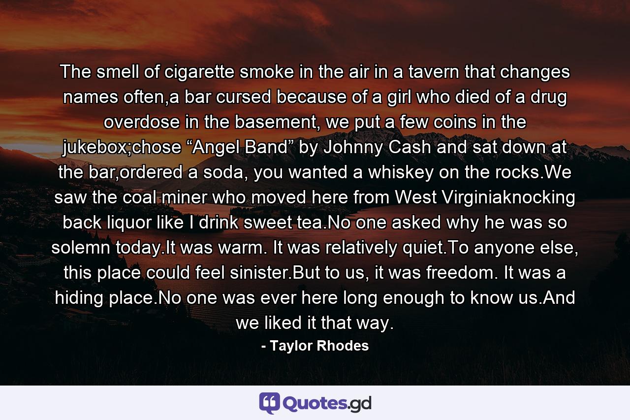 The smell of cigarette smoke in the air in a tavern that changes names often,a bar cursed because of a girl who died of a drug overdose in the basement, we put a few coins in the jukebox;chose “Angel Band” by Johnny Cash and sat down at the bar,ordered a soda, you wanted a whiskey on the rocks.We saw the coal miner who moved here from West Virginiaknocking back liquor like I drink sweet tea.No one asked why he was so solemn today.It was warm. It was relatively quiet.To anyone else, this place could feel sinister.But to us, it was freedom. It was a hiding place.No one was ever here long enough to know us.And we liked it that way. - Quote by Taylor Rhodes