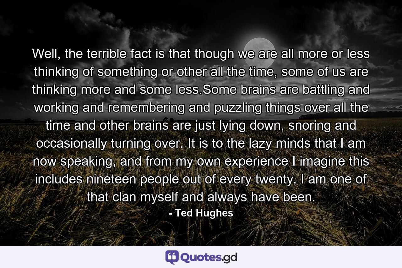 Well, the terrible fact is that though we are all more or less thinking of something or other all the time, some of us are thinking more and some less.Some brains are battling and working and remembering and puzzling things over all the time and other brains are just lying down, snoring and occasionally turning over. It is to the lazy minds that I am now speaking, and from my own experience I imagine this includes nineteen people out of every twenty. I am one of that clan myself and always have been. - Quote by Ted Hughes