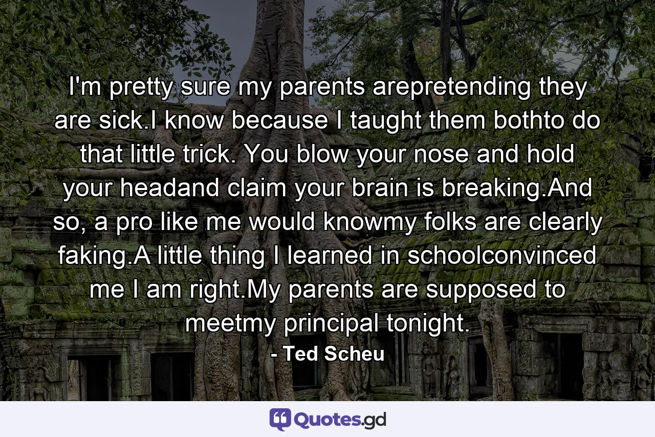 I'm pretty sure my parents arepretending they are sick.I know because I taught them bothto do that little trick. You blow your nose and hold your headand claim your brain is breaking.And so, a pro like me would knowmy folks are clearly faking.A little thing I learned in schoolconvinced me I am right.My parents are supposed to meetmy principal tonight. - Quote by Ted Scheu