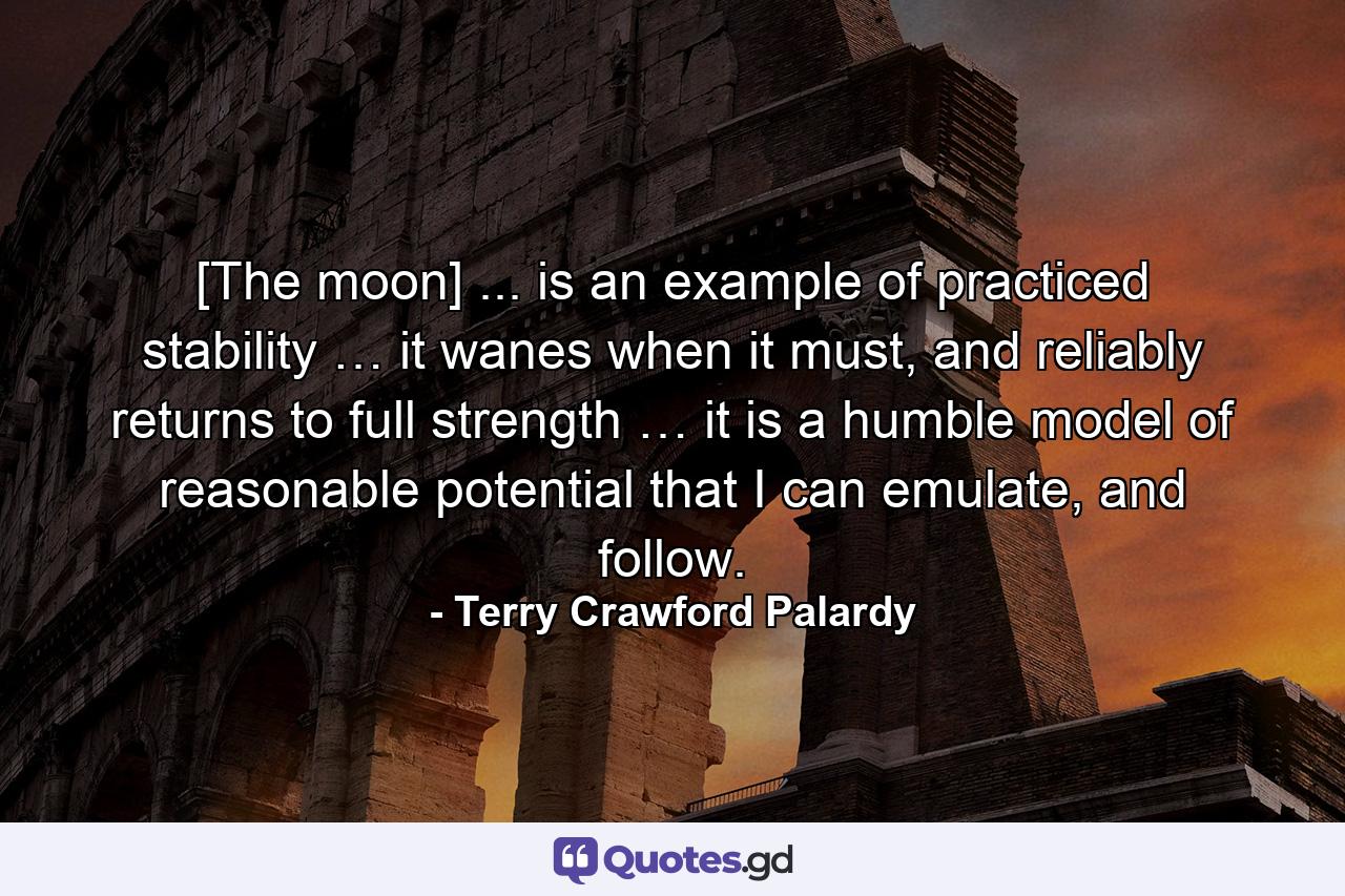 [The moon] ... is an example of practiced stability … it wanes when it must, and reliably returns to full strength … it is a humble model of reasonable potential that I can emulate, and follow. - Quote by Terry Crawford Palardy