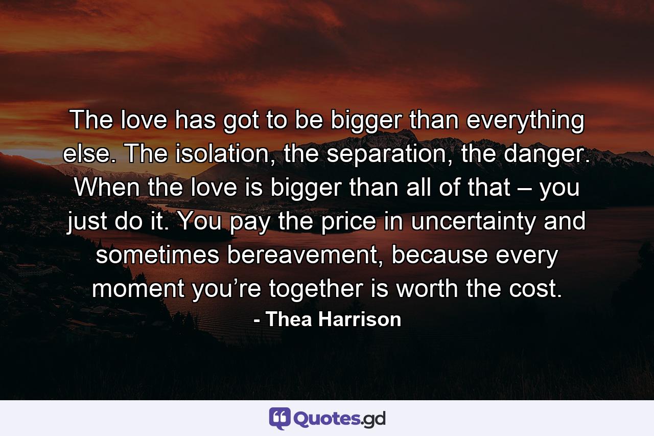 The love has got to be bigger than everything else. The isolation, the separation, the danger. When the love is bigger than all of that – you just do it. You pay the price in uncertainty and sometimes bereavement, because every moment you’re together is worth the cost. - Quote by Thea Harrison