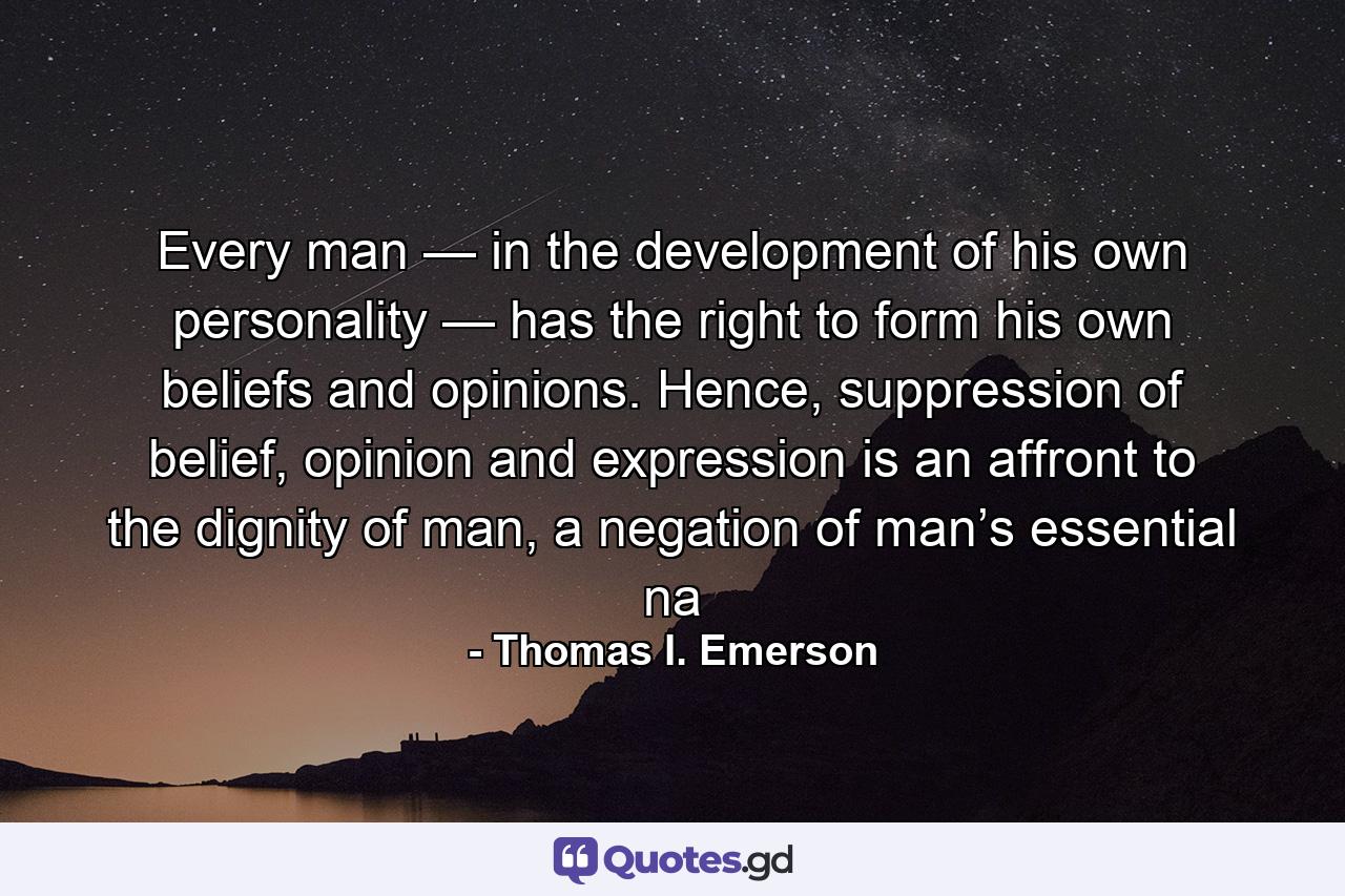 Every man — in the development of his own personality — has the right to form his own beliefs and opinions. Hence, suppression of belief, opinion and expression is an affront to the dignity of man, a negation of man’s essential na - Quote by Thomas I. Emerson