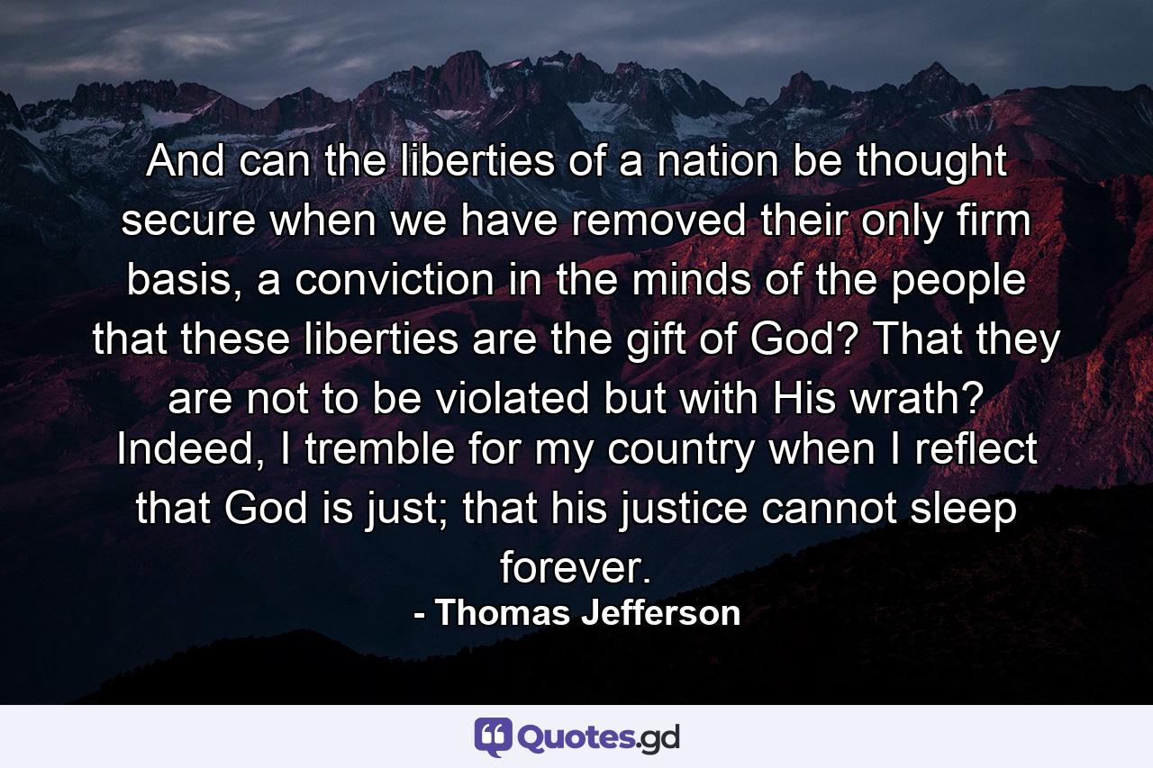 And can the liberties of a nation be thought secure when we have removed their only firm basis, a conviction in the minds of the people that these liberties are the gift of God? That they are not to be violated but with His wrath? Indeed, I tremble for my country when I reflect that God is just; that his justice cannot sleep forever. - Quote by Thomas Jefferson