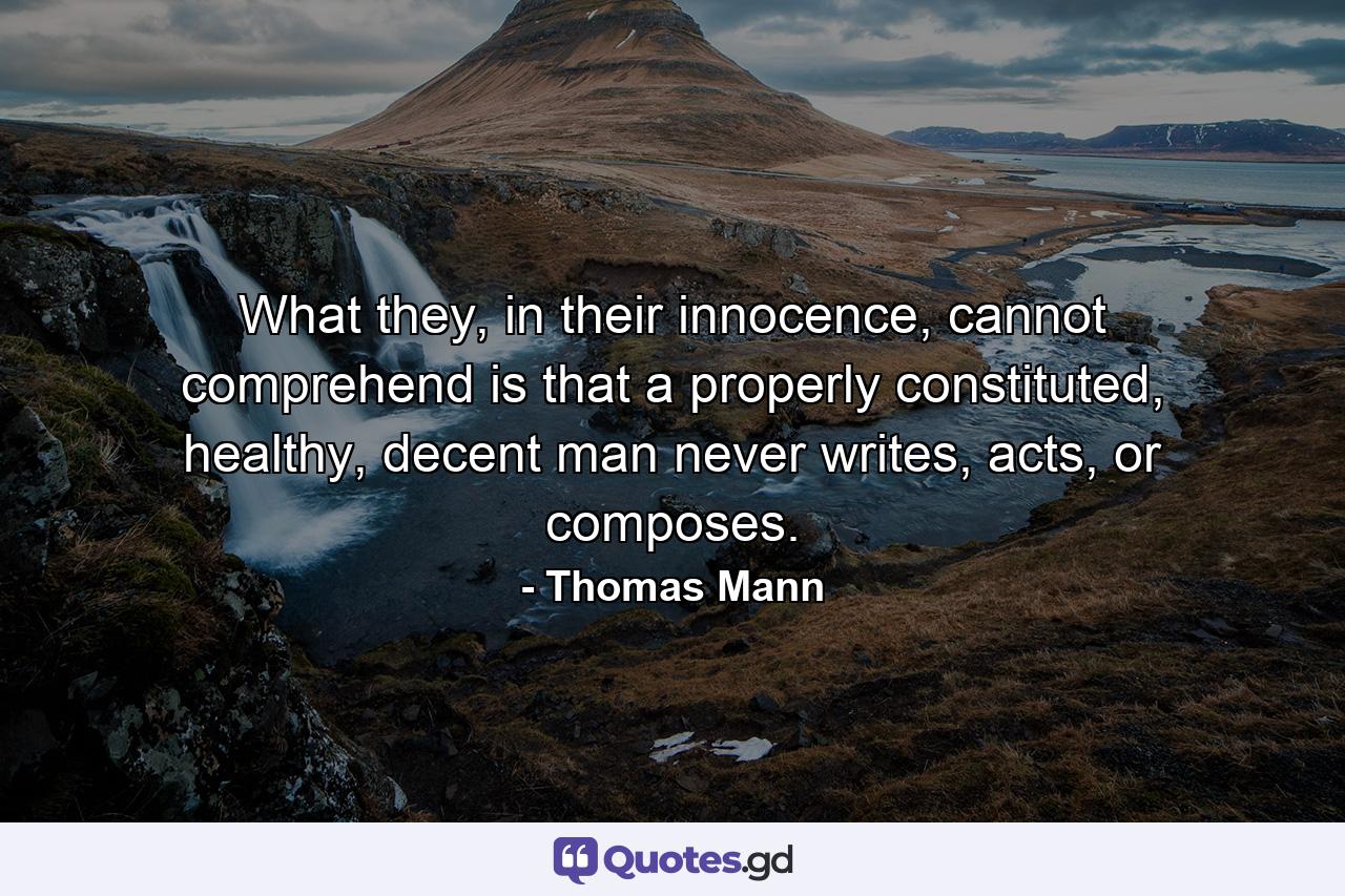 What they, in their innocence, cannot comprehend is that a properly constituted, healthy, decent man never writes, acts, or composes. - Quote by Thomas Mann