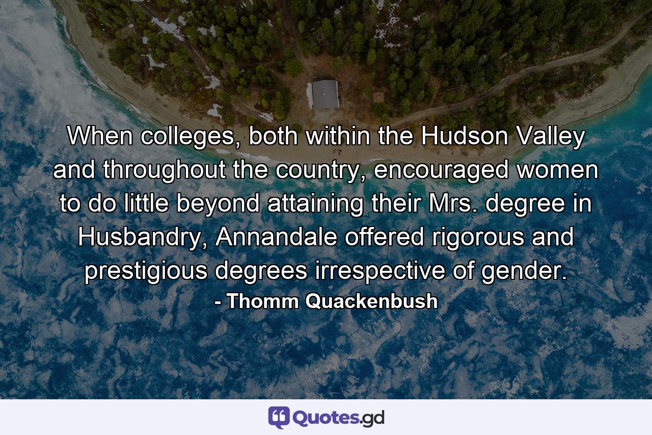 When colleges, both within the Hudson Valley and throughout the country, encouraged women to do little beyond attaining their Mrs. degree in Husbandry, Annandale offered rigorous and prestigious degrees irrespective of gender. - Quote by Thomm Quackenbush