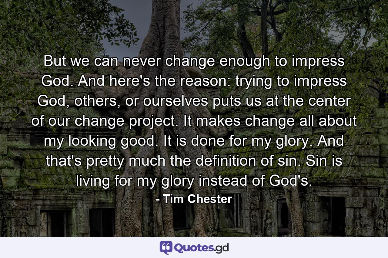 But we can never change enough to impress God. And here's the reason: trying to impress God, others, or ourselves puts us at the center of our change project. It makes change all about my looking good. It is done for my glory. And that's pretty much the definition of sin. Sin is living for my glory instead of God's. - Quote by Tim Chester