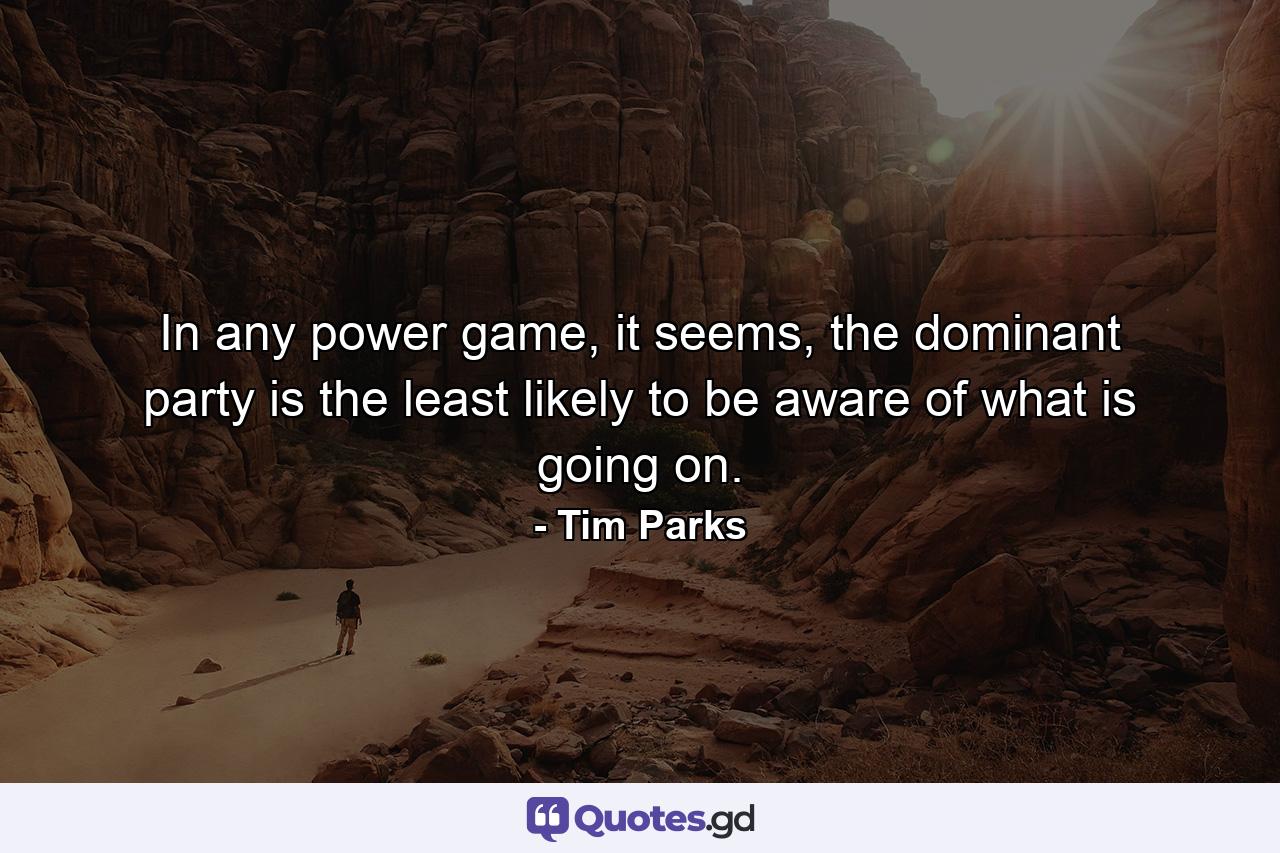 In any power game, it seems, the dominant party is the least likely to be aware of what is going on. - Quote by Tim Parks