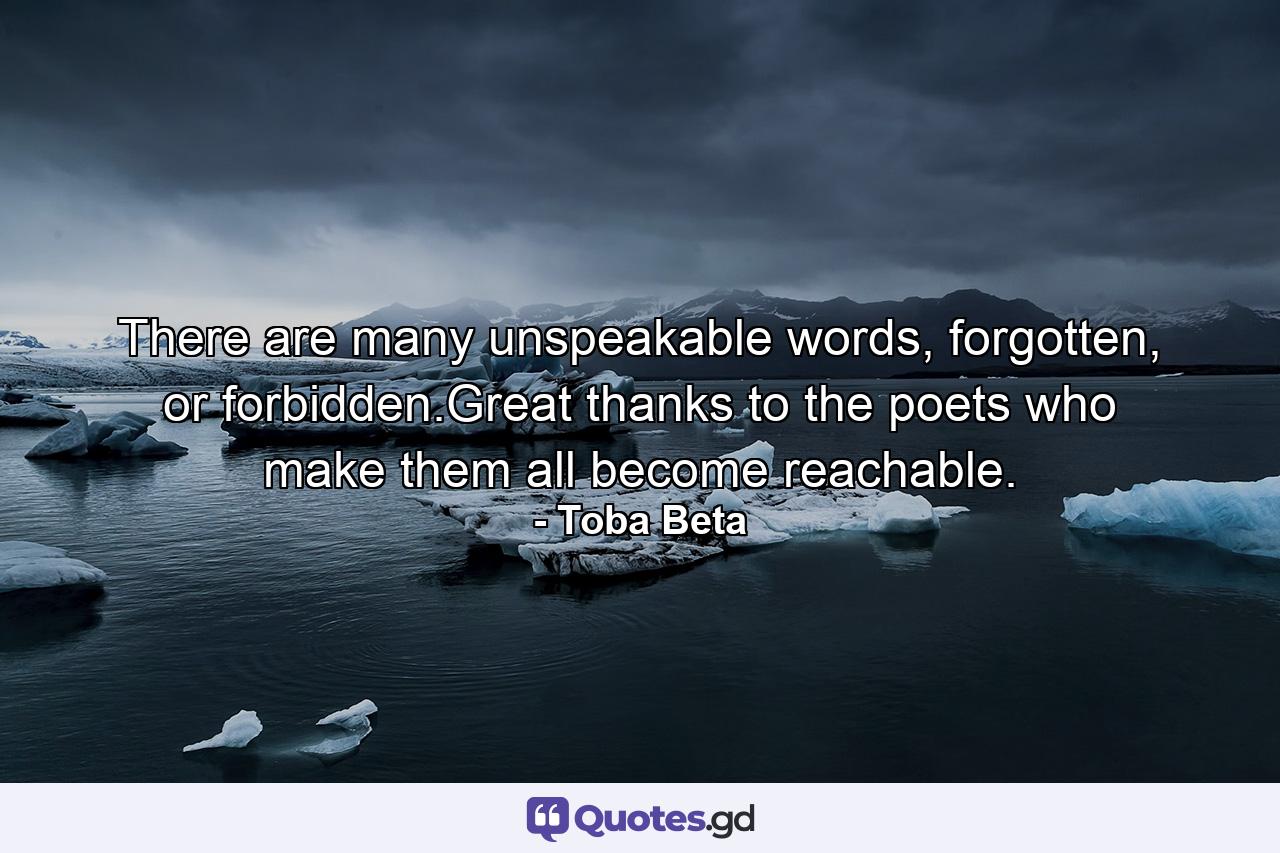 There are many unspeakable words, forgotten, or forbidden.Great thanks to the poets who make them all become reachable. - Quote by Toba Beta