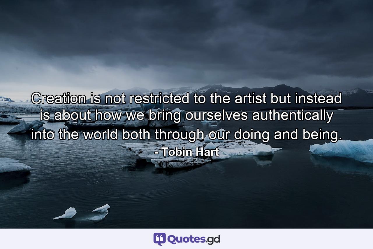 Creation is not restricted to the artist but instead is about how we bring ourselves authentically into the world both through our doing and being. - Quote by Tobin Hart