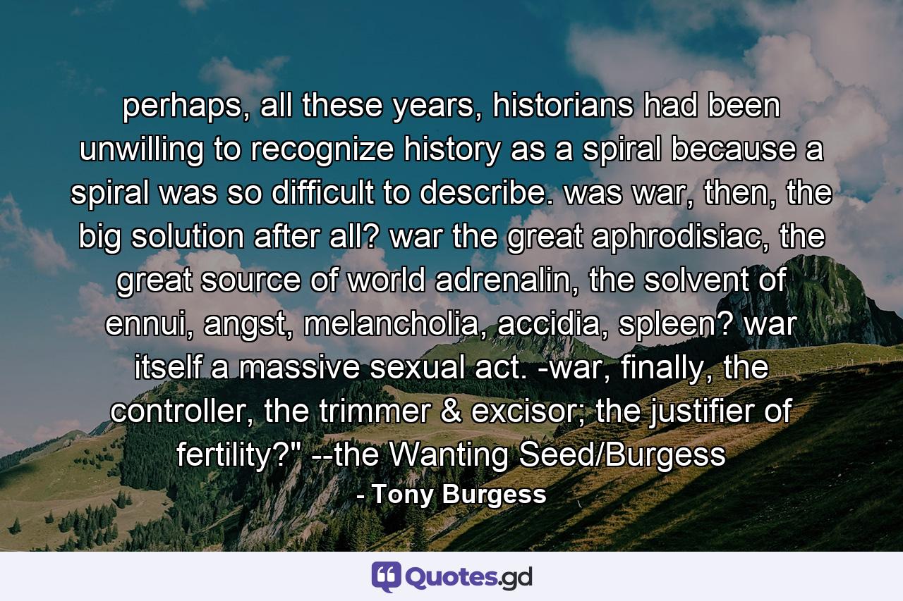 perhaps, all these years, historians had been unwilling to recognize history as a spiral because a spiral was so difficult to describe. was war, then, the big solution after all? war the great aphrodisiac, the great source of world adrenalin, the solvent of ennui, angst, melancholia, accidia, spleen? war itself a massive sexual act. -war, finally, the controller, the trimmer & excisor; the justifier of fertility?