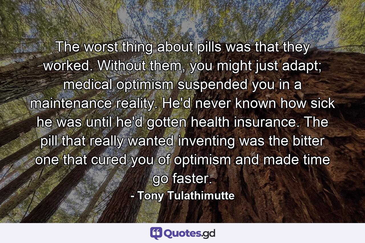 The worst thing about pills was that they worked. Without them, you might just adapt; medical optimism suspended you in a maintenance reality. He'd never known how sick he was until he'd gotten health insurance. The pill that really wanted inventing was the bitter one that cured you of optimism and made time go faster. - Quote by Tony Tulathimutte