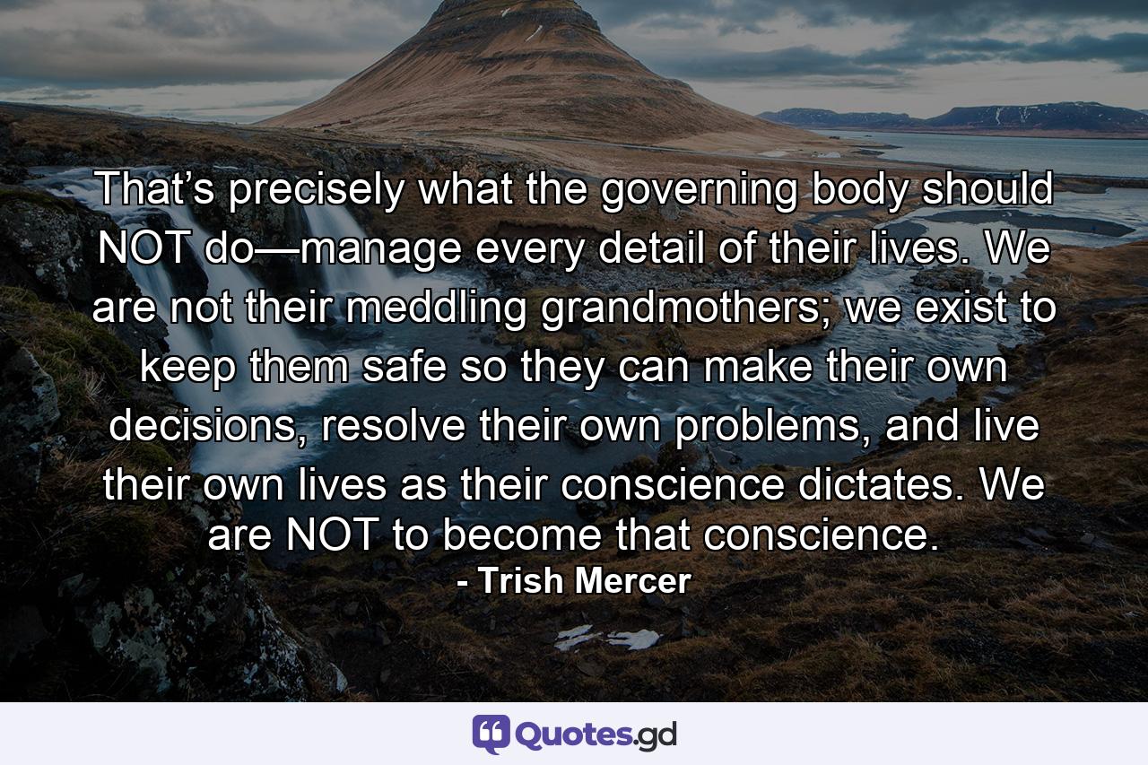 That’s precisely what the governing body should NOT do—manage every detail of their lives. We are not their meddling grandmothers; we exist to keep them safe so they can make their own decisions, resolve their own problems, and live their own lives as their conscience dictates. We are NOT to become that conscience. - Quote by Trish Mercer