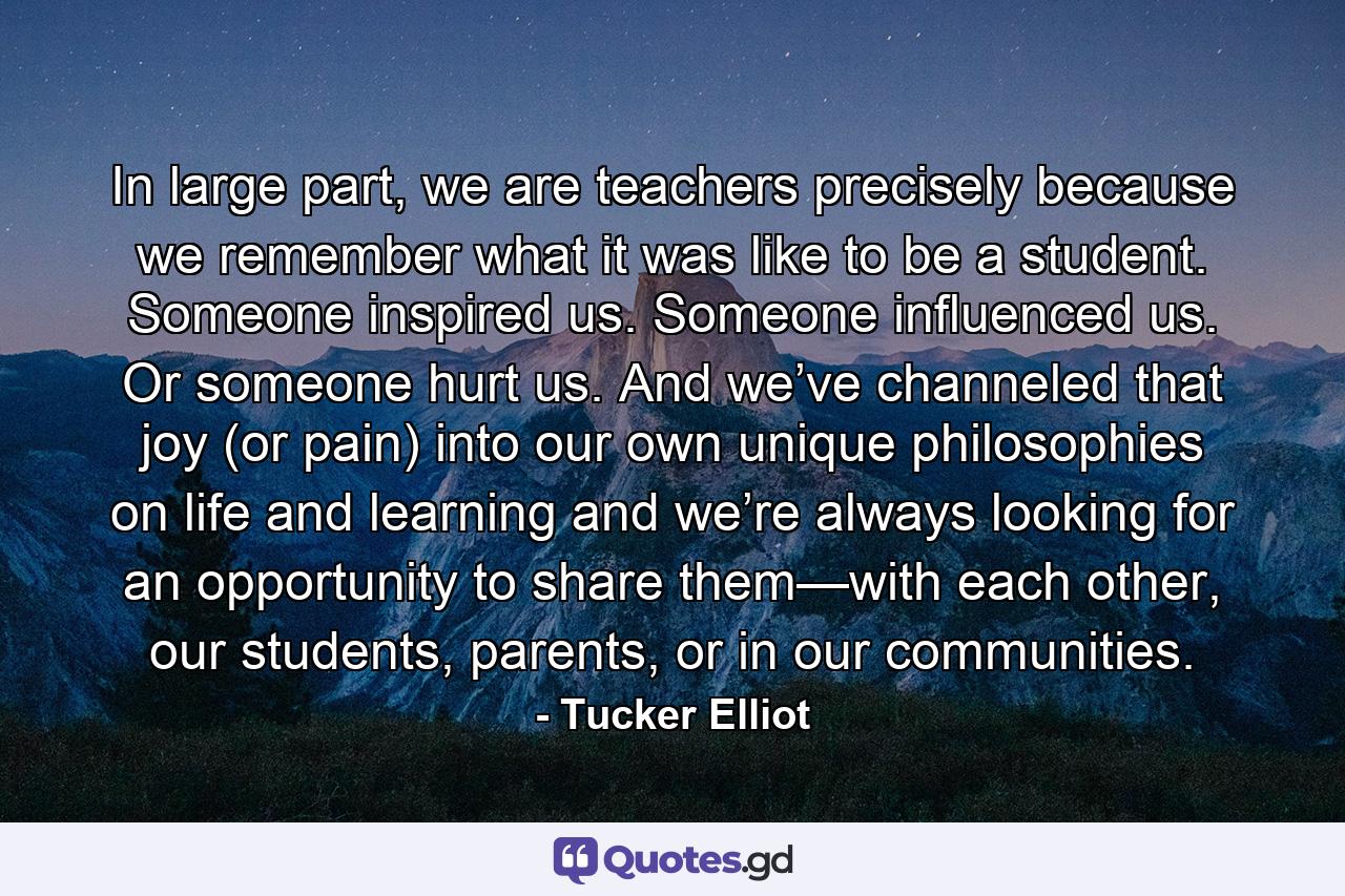 In large part, we are teachers precisely because we remember what it was like to be a student. Someone inspired us. Someone influenced us. Or someone hurt us. And we’ve channeled that joy (or pain) into our own unique philosophies on life and learning and we’re always looking for an opportunity to share them—with each other, our students, parents, or in our communities. - Quote by Tucker Elliot